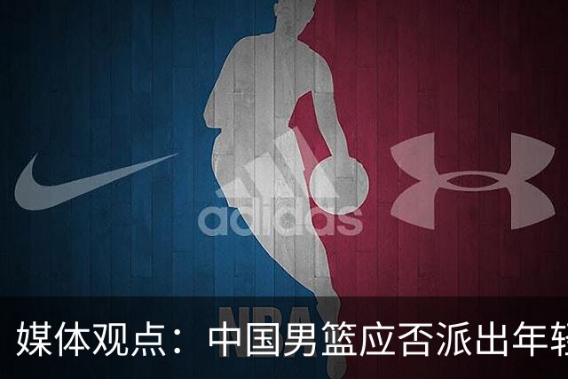 媒体观点：中国男篮应否派出年轻阵容参加亚运会？全力争冠是首要任务